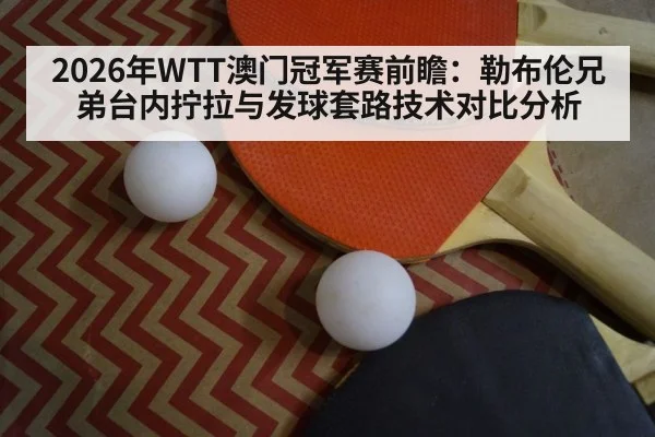 2026年WTT澳门冠军赛前瞻:勒布伦兄弟台内拧拉与发球套路技术对比分析